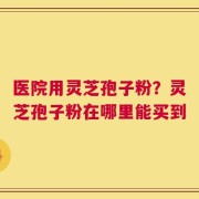 医院用灵芝孢子粉？灵芝孢子粉在哪里能买到