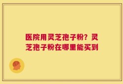 医院用灵芝孢子粉？灵芝孢子粉在哪里能买到