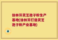 徐林芬灵芝孢子粉生产基地(徐林芬打造灵芝孢子粉产业基地)