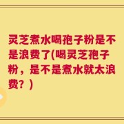 灵芝煮水喝孢子粉是不是浪费了(喝灵芝孢子粉，是不是煮水就太浪费？)