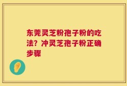 东莞灵芝粉孢子粉的吃法？冲灵芝孢子粉正确步骤