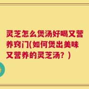 灵芝怎么煲汤好喝又营养窍门(如何煲出美味又营养的灵芝汤？)