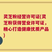灵芝粉经营许可证(灵芝粉获得营业许可证，精心打造健康优质产品)