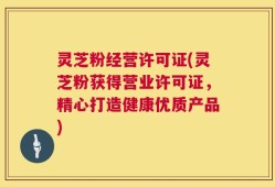 灵芝粉经营许可证(灵芝粉获得营业许可证，精心打造健康优质产品)