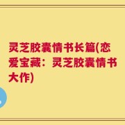 灵芝胶囊情书长篇(恋爱宝藏：灵芝胶囊情书大作)