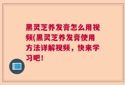 黑灵芝养发膏怎么用视频(黑灵芝养发膏使用方法详解视频，快来学习吧！