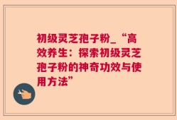 初级灵芝孢子粉_“高效养生：探索初级灵芝孢子粉的神奇功效与使用方法”