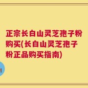 正宗长白山灵芝孢子粉购买(长白山灵芝孢子粉正品购买指南)