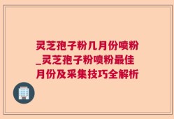 灵芝孢子粉几月份喷粉_灵芝孢子粉喷粉最佳月份及采集技巧全解析