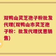 双鸭山灵芝孢子粉批发代理(双鸭山市灵芝孢子粉：批发代理优惠销售)