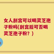 女人刮宫可以喝灵芝孢子粉吗(刮宫后可否喝灵芝孢子粉？)