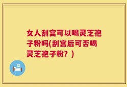 女人刮宫可以喝灵芝孢子粉吗(刮宫后可否喝灵芝孢子粉？)