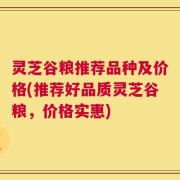灵芝谷粮推荐品种及价格(推荐好品质灵芝谷粮，价格实惠)