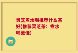 灵芝煮水喝推荐什么茶好(推荐灵芝茶：煮水喝更佳)