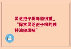 灵芝孢子粉味道很重_“探索灵芝孢子粉的独特浓郁风味”