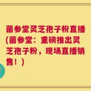菌参堂灵芝孢子粉直播(菌参堂：重磅推出灵芝孢子粉，现场直播销售！)