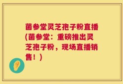 菌参堂灵芝孢子粉直播(菌参堂：重磅推出灵芝孢子粉，现场直播销售！)