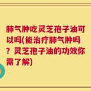 肺气肿吃灵芝孢子油可以吗(能治疗肺气肿吗？灵芝孢子油的功效你需了解)