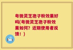 粤微灵芝孢子粉效果好吗(粤微灵芝孢子粉效果如何？近期使用者反馈！)