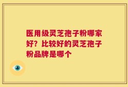 医用级灵芝孢子粉哪家好？比较好的灵芝孢子粉品牌是哪个