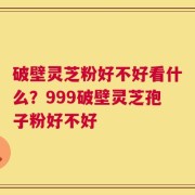 破壁灵芝粉好不好看什么？999破壁灵芝孢子粉好不好