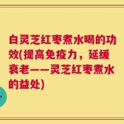 白灵芝红枣煮水喝的功效(提高免疫力，延缓衰老——灵芝红枣煮水的益处)