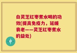 白灵芝红枣煮水喝的功效(提高免疫力，延缓衰老——灵芝红枣煮水的益处)