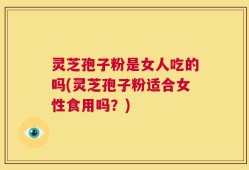 灵芝孢子粉是女人吃的吗(灵芝孢子粉适合女性食用吗？)