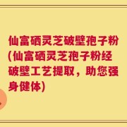 仙富硒灵芝破壁孢子粉(仙富硒灵芝孢子粉经破壁工艺提取，助您强身健体)