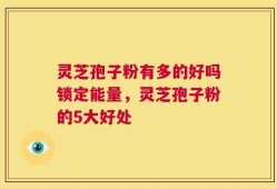 灵芝孢子粉有多的好吗锁定能量，灵芝孢子粉的5大好处