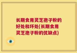 长期食用灵芝孢子粉的好处和坏处(长期食用灵芝孢子粉的优缺点)