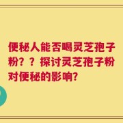 便秘人能否喝灵芝孢子粉？？探讨灵芝孢子粉对便秘的影响？