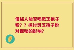 便秘人能否喝灵芝孢子粉？？探讨灵芝孢子粉对便秘的影响？
