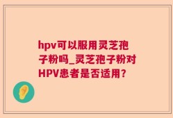 hpv可以服用灵芝孢子粉吗_灵芝孢子粉对HPV患者是否适用？