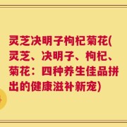 灵芝决明子枸杞菊花(灵芝、决明子、枸杞、菊花：四种养生佳品拼出的健康滋补新宠)