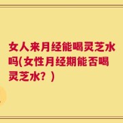 女人来月经能喝灵芝水吗(女性月经期能否喝灵芝水？)