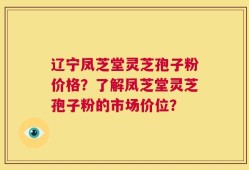 辽宁凤芝堂灵芝孢子粉价格？了解凤芝堂灵芝孢子粉的市场价位？