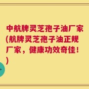 中航牌灵芝孢子油厂家(航牌灵芝孢子油正规厂家，健康功效奇佳！)