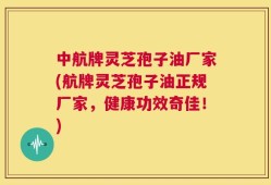 中航牌灵芝孢子油厂家(航牌灵芝孢子油正规厂家，健康功效奇佳！)