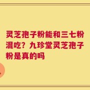 灵芝孢子粉能和三七粉混吃？九珍堂灵芝孢子粉是真的吗