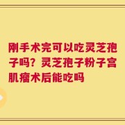 刚手术完可以吃灵芝孢子吗？灵芝孢子粉子宫肌瘤术后能吃吗