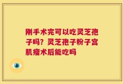 刚手术完可以吃灵芝孢子吗？灵芝孢子粉子宫肌瘤术后能吃吗