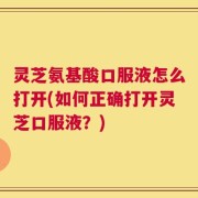 灵芝氨基酸口服液怎么打开(如何正确打开灵芝口服液？)