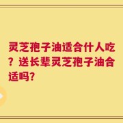 灵芝孢子油适合什人吃？送长辈灵芝孢子油合适吗？