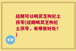 经期可以喝灵芝枸杞土茯苓(经期喝灵芝枸杞土茯苓，有哪些好处？)
