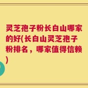 灵芝孢子粉长白山哪家的好(长白山灵芝孢子粉排名，哪家值得信赖)