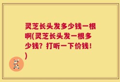 灵芝长头发多少钱一根啊(灵芝长头发一根多少钱？打听一下价钱！)