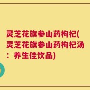 灵芝花旗参山药枸杞(灵芝花旗参山药枸杞汤：养生佳饮品)