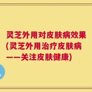 灵芝外用对皮肤病效果(灵芝外用治疗皮肤病——关注皮肤健康)