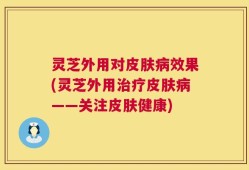 灵芝外用对皮肤病效果(灵芝外用治疗皮肤病——关注皮肤健康)